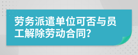勞務(wù)派遣單位可否與員工解除勞動合同？