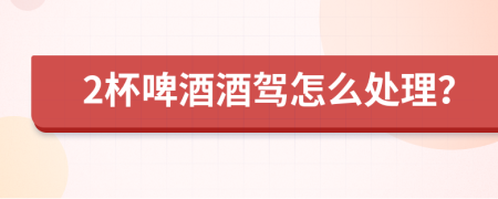 2杯啤酒酒駕怎么處理？