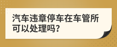 汽車(chē)違章停車(chē)在車(chē)管所可以處理嗎？