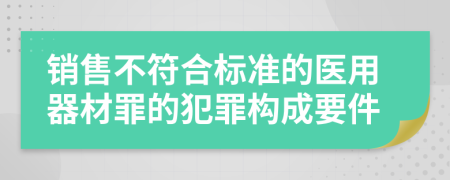 銷售不符合標(biāo)準(zhǔn)的醫(yī)用器材罪的犯罪構(gòu)成要件