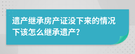 遺產(chǎn)繼承房產(chǎn)證沒(méi)下來(lái)的情況下該怎么繼承遺產(chǎn)？