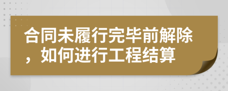 合同未履行完畢前解除，如何進行工程結(jié)算