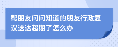幫朋友問問知道的朋友行政復議送達超期了怎么辦