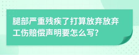 腿部嚴重殘疾了打算放棄放棄工傷賠償聲明要怎么寫？