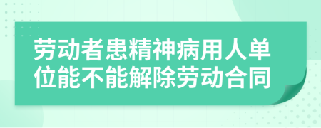 勞動者患精神病用人單位能不能解除勞動合同