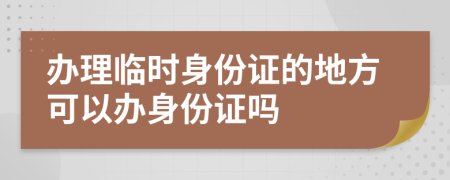 辦理臨時身份證的地方可以辦身份證嗎