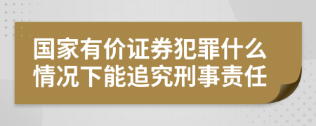 國家有價(jià)證券犯罪什么情況下能追究刑事責(zé)任