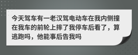 今天駕車有一老漢駕電動車在我內(nèi)側(cè)撞在我車的前輪上摔了我停車后看了，算逃跑嗎，他能事后告我嗎