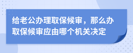 給老公辦理取保候?qū)?，那么辦取保候?qū)彂?yīng)由哪個機(jī)關(guān)決定