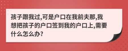 孩子跟我過,可是戶口在我前夫那,我想把孩子的戶口簽到我的戶口上,需要什么怎么辦?
