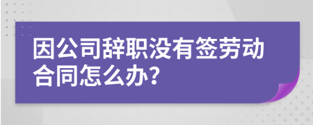 因公司辭職沒有簽勞動合同怎么辦？
