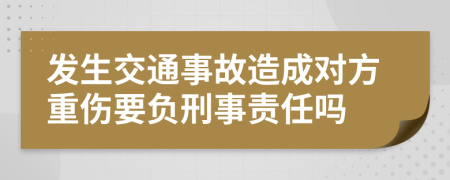 發(fā)生交通事故造成對(duì)方重傷要負(fù)刑事責(zé)任嗎