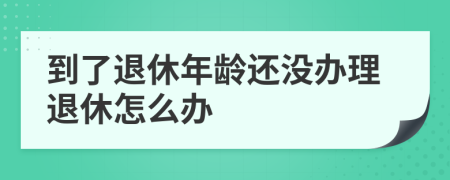 到了退休年齡還沒辦理退休怎么辦