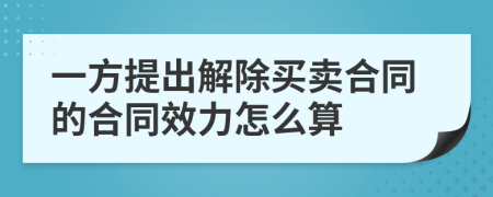 一方提出解除買賣合同的合同效力怎么算