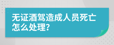 無證酒駕造成人員死亡怎么處理？