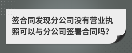 簽合同發(fā)現(xiàn)分公司沒有營業(yè)執(zhí)照可以與分公司簽署合同嗎？
