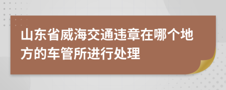 山東省威海交通違章在哪個地方的車管所進(jìn)行處理