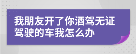 我朋友開了你酒駕無證駕駛的車我怎么辦
