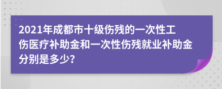 2021年成都市十級傷殘的一次性工傷醫(yī)療補助金和一次性傷殘就業(yè)補助金分別是多少？