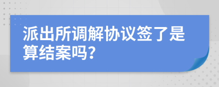 派出所調(diào)解協(xié)議簽了是算結(jié)案嗎？