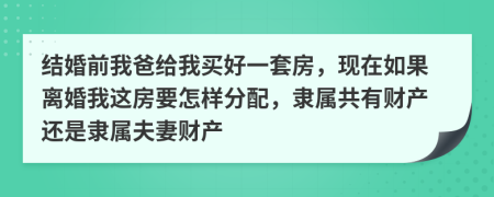 結(jié)婚前我爸給我買好一套房，現(xiàn)在如果離婚我這房要怎樣分配，隸屬共有財產(chǎn)還是隸屬夫妻財產(chǎn)