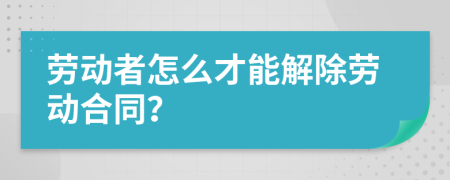 勞動(dòng)者怎么才能解除勞動(dòng)合同？