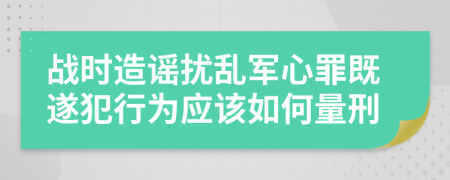 戰(zhàn)時(shí)造謠擾亂軍心罪既遂犯行為應(yīng)該如何量刑
