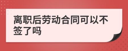 離職后勞動(dòng)合同可以不簽了嗎
