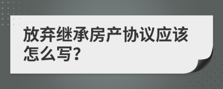 放棄繼承房產協(xié)議應該怎么寫？