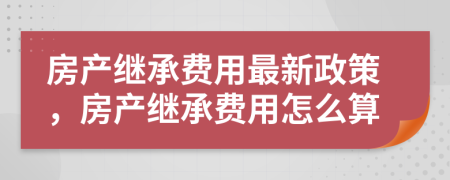 房產(chǎn)繼承費(fèi)用最新政策，房產(chǎn)繼承費(fèi)用怎么算