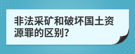 非法采礦和破壞國土資源罪的區(qū)別？