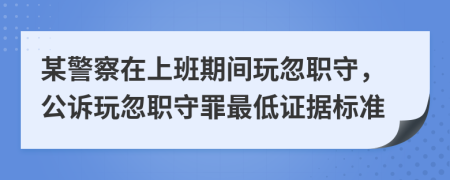 某警察在上班期間玩忽職守，公訴玩忽職守罪最低證據(jù)標(biāo)準(zhǔn)