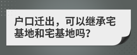 戶口遷出，可以繼承宅基地和宅基地嗎？