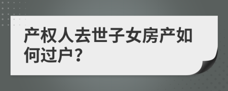 產(chǎn)權(quán)人去世子女房產(chǎn)如何過戶？