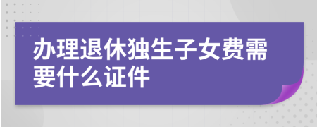 辦理退休獨(dú)生子女費(fèi)需要什么證件