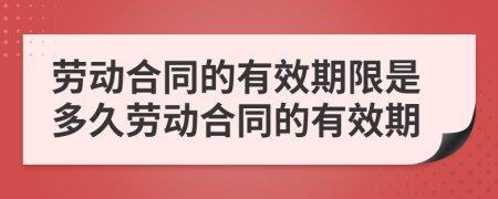 勞動合同的有效期限是多久勞動合同的有效期