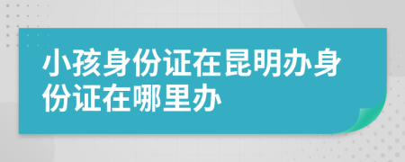 小孩身份證在昆明辦身份證在哪里辦
