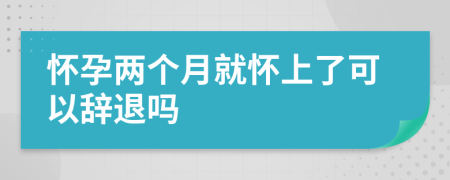 懷孕兩個月就懷上了可以辭退嗎