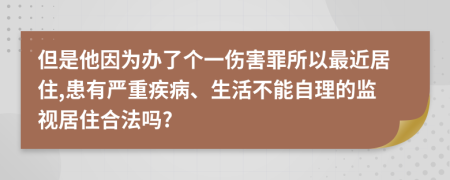 但是他因為辦了個一傷害罪所以最近居住,患有嚴(yán)重疾病、生活不能自理的監(jiān)視居住合法嗎?