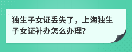 獨生子女證丟失了，上海獨生子女證補辦怎么辦理？