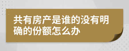 共有房產(chǎn)是誰(shuí)的沒(méi)有明確的份額怎么辦