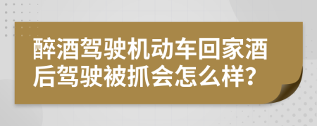 醉酒駕駛機(jī)動(dòng)車(chē)回家酒后駕駛被抓會(huì)怎么樣？