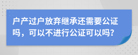 戶產(chǎn)過戶放棄繼承還需要公證嗎，可以不進行公證可以嗎？