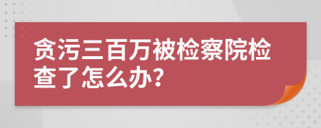 貪污三百萬(wàn)被檢察院檢查了怎么辦？