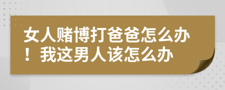 女人賭博打爸爸怎么辦！我這男人該怎么辦