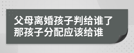 父母離婚孩子判給誰(shuí)了那孩子分配應(yīng)該給誰(shuí)