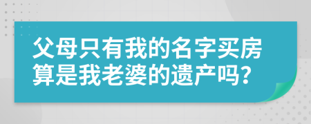 父母只有我的名字買房算是我老婆的遺產(chǎn)嗎？