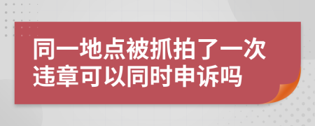 同一地點被抓拍了一次違章可以同時申訴嗎