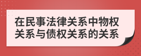 在民事法律關(guān)系中物權(quán)關(guān)系與債權(quán)關(guān)系的關(guān)系