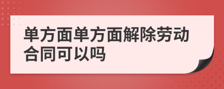 單方面單方面解除勞動合同可以嗎